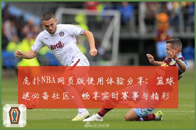 虎扑NBA网页版使用体验分享：篮球迷必备社区，畅享实时赛事与精彩互动