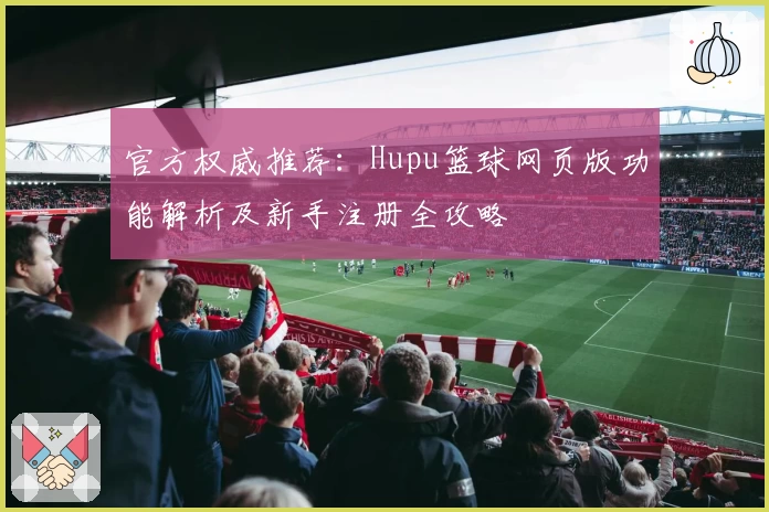 官方权威推荐：Hupu篮球网页版功能解析及新手注册全攻略