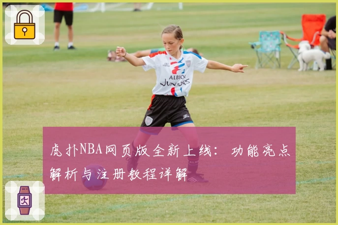 虎扑NBA网页版全新上线：功能亮点解析与注册教程详解