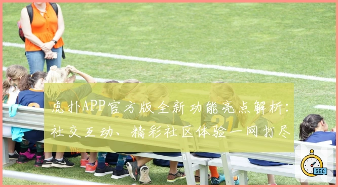 虎扑APP官方版全新功能亮点解析：社交互动、精彩社区体验一网打尽