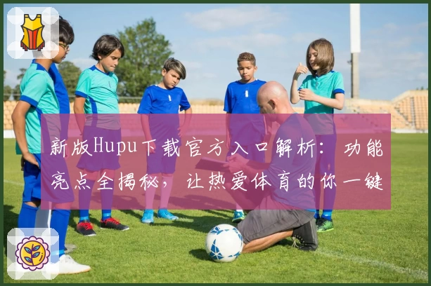 新版Hupu下载官方入口解析：功能亮点全揭秘，让热爱体育的你一键开启精彩之旅