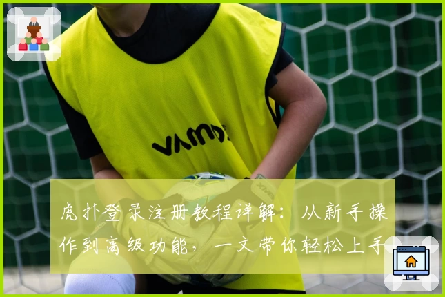 虎扑登录注册教程详解：从新手操作到高级功能，一文带你轻松上手