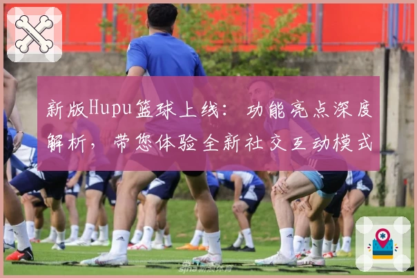 新版Hupu篮球上线：功能亮点深度解析，带您体验全新社交互动模式