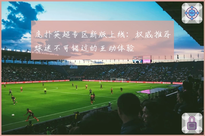 虎扑英超专区新版上线：权威推荐球迷不可错过的互动体验