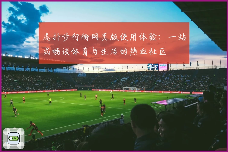 虎扑步行街网页版使用体验：一站式畅谈体育与生活的热血社区