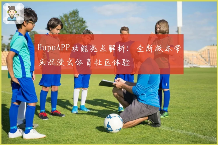 HupuAPP功能亮点解析：全新版本带来沉浸式体育社区体验