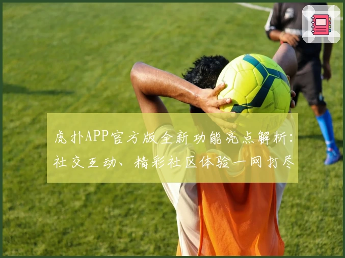 虎扑APP官方版全新功能亮点解析：社交互动、精彩社区体验一网打尽
