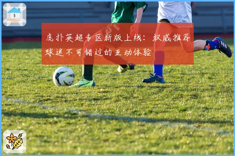 虎扑英超专区新版上线:权威推荐球迷不可错过的互动体验