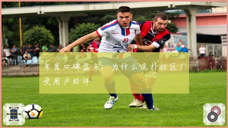 年度口碑盘点：为什么虎扑社区广受用户好评