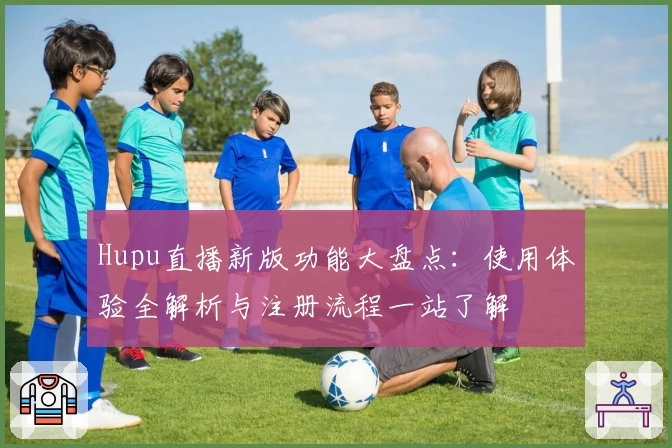 Hupu直播新版功能大盘点：使用体验全解析与注册流程一站了解
