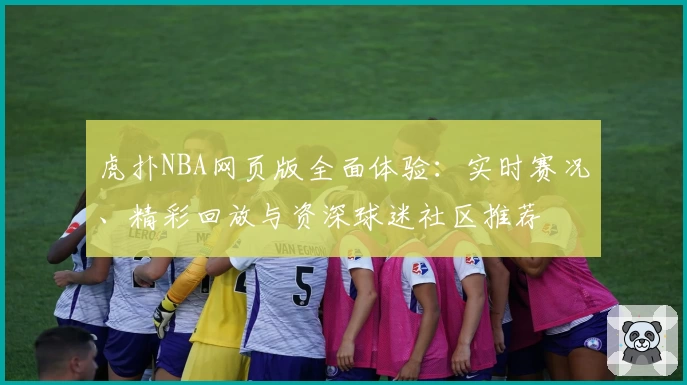 虎扑NBA网页版全面体验：实时赛况、精彩回放与资深球迷社区推荐