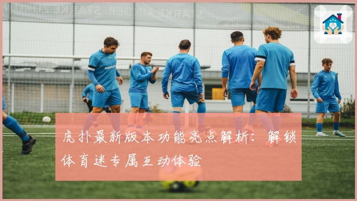 虎扑最新版本功能亮点解析：解锁体育迷专属互动体验