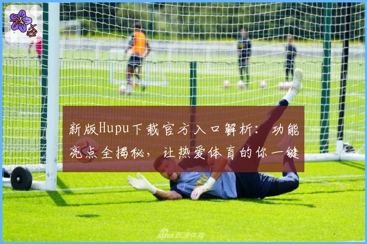 新版Hupu下载官方入口解析：功能亮点全揭秘，让热爱体育的你一键开启精彩之旅