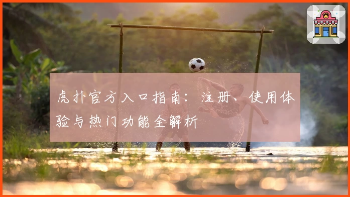 虎扑官方入口指南：注册、使用体验与热门功能全解析