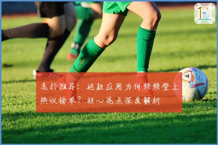 虎扑推荐：这款应用为何频频登上热议榜单？核心亮点深度解析