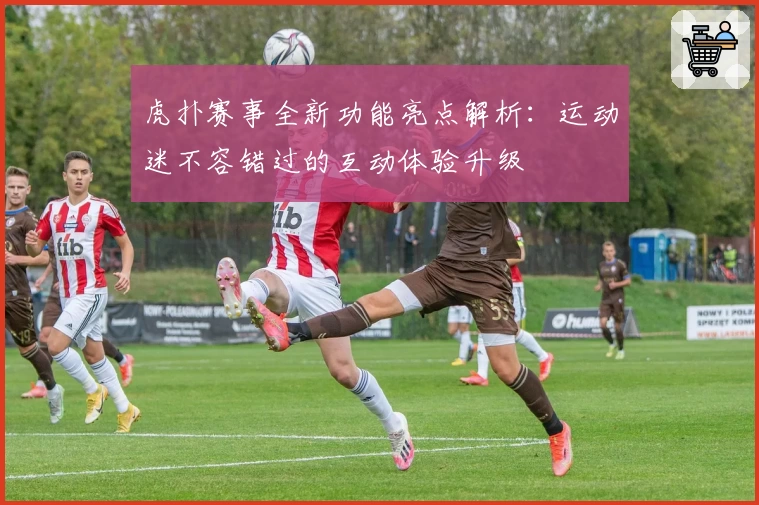 虎扑赛事全新功能亮点解析：运动迷不容错过的互动体验升级