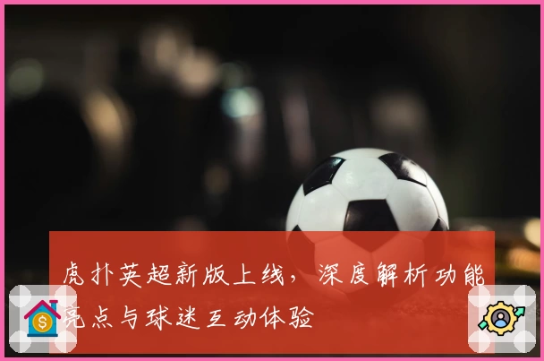 虎扑英超新版上线，深度解析功能亮点与球迷互动体验
