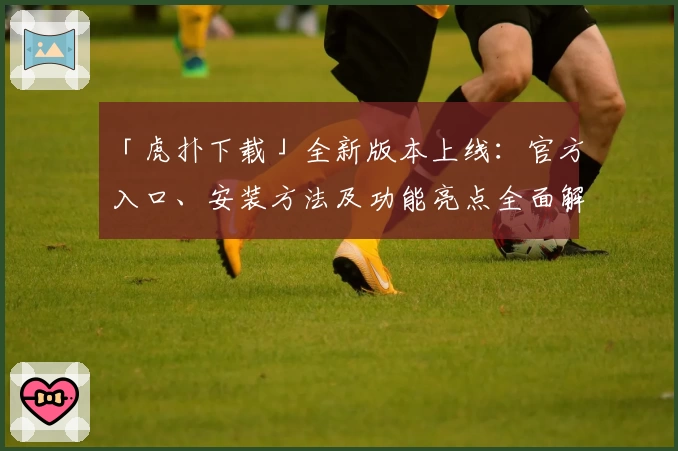 「虎扑下载」全新版本上线：官方入口、安装方法及功能亮点全面解析