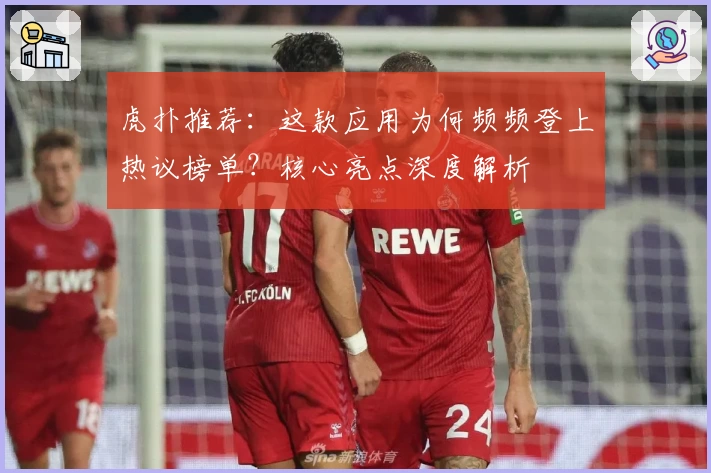 虎扑推荐：这款应用为何频频登上热议榜单？核心亮点深度解析