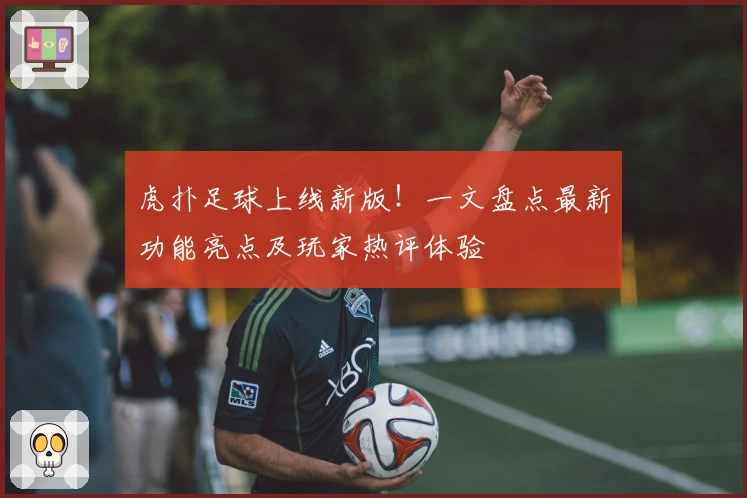 虎扑足球上线新版！一文盘点最新功能亮点及玩家热评体验