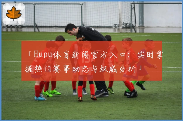 「Hupu体育新闻官方入口：实时掌握热门赛事动态与权威分析」