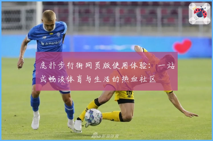 虎扑步行街网页版使用体验：一站式畅谈体育与生活的热血社区