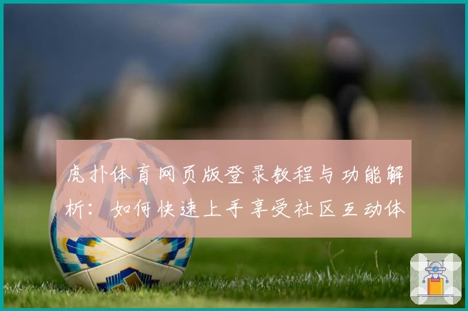 虎扑体育网页版登录教程与功能解析：如何快速上手享受社区互动体验