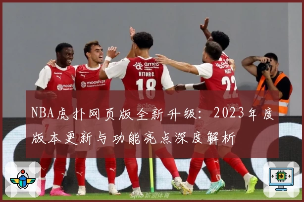 NBA虎扑网页版全新升级：2023年度版本更新与功能亮点深度解析